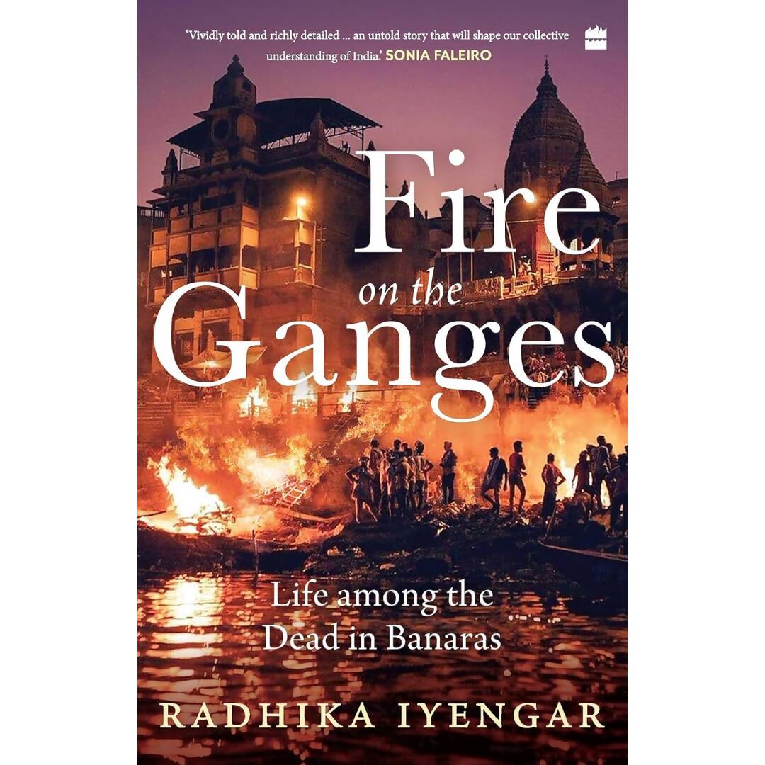 Fire on the Ganges Life Among the Dead In Banaras By Radhika Iyengar